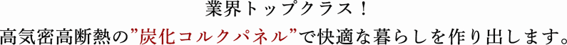 業界トップクラス！ 高気密高断熱の”炭化コルクパネル”で快適な暮らしを作り出します。